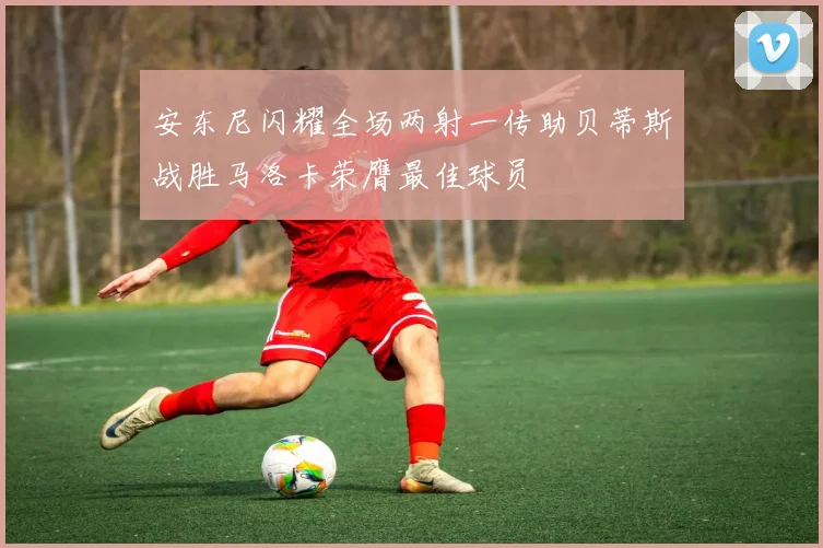 安东尼闪耀全场两射一传助贝蒂斯战胜马洛卡荣膺最佳球员