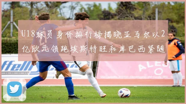 U18球员身价排行榜揭晓亚马尔以2亿欧元领跑埃斯特旺和库巴西紧随其后