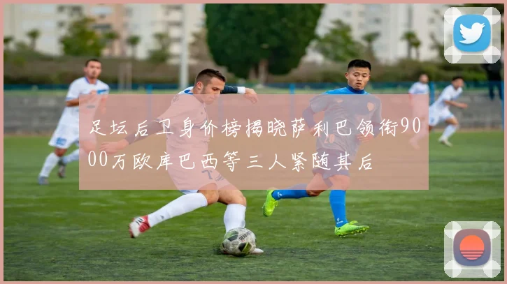 足坛后卫身价榜揭晓萨利巴领衔9000万欧库巴西等三人紧随其后