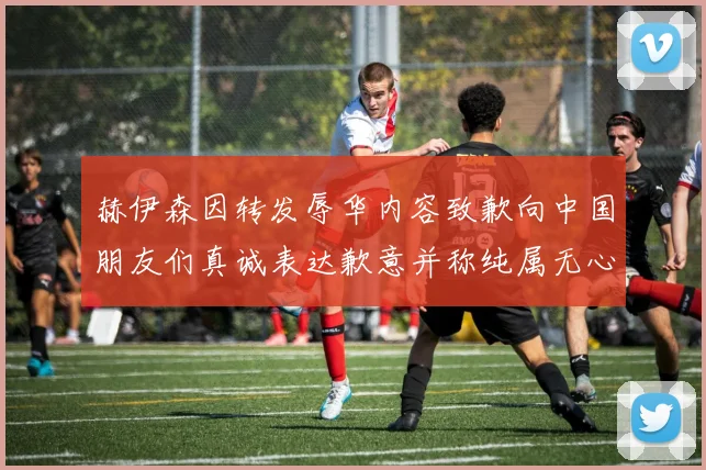赫伊森因转发辱华内容致歉向中国朋友们真诚表达歉意并称纯属无心之过