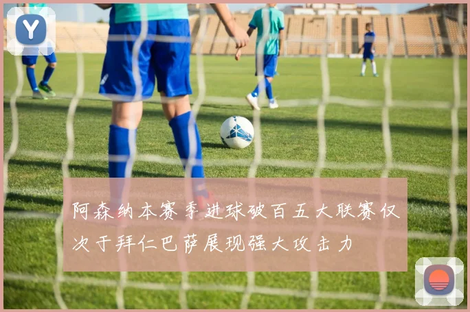 阿森纳本赛季进球破百五大联赛仅次于拜仁巴萨展现强大攻击力