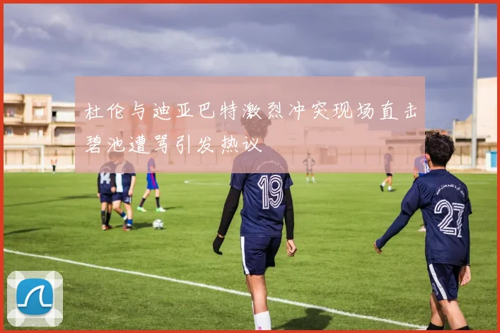 杜伦与迪亚巴特激烈冲突现场直击碧池遭骂引发热议