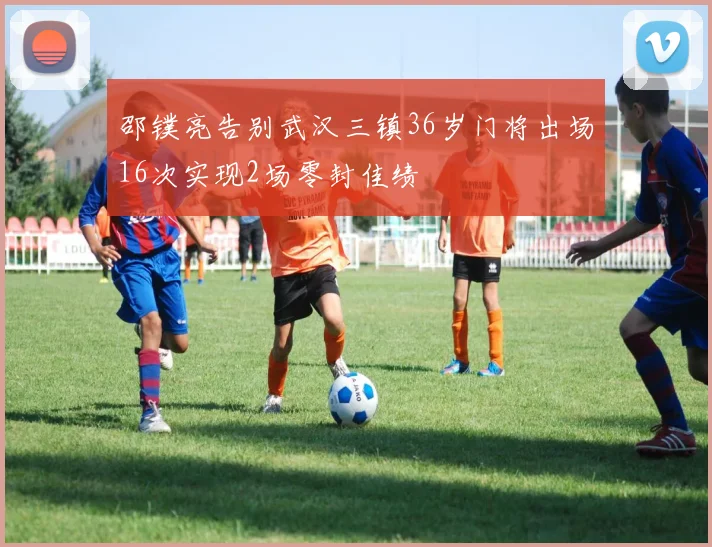 邵镤亮告别武汉三镇36岁门将出场16次实现2场零封佳绩