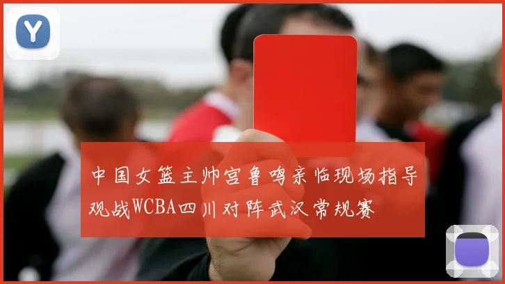 中国女篮主帅宫鲁鸣亲临现场指导观战WCBA四川对阵武汉常规赛