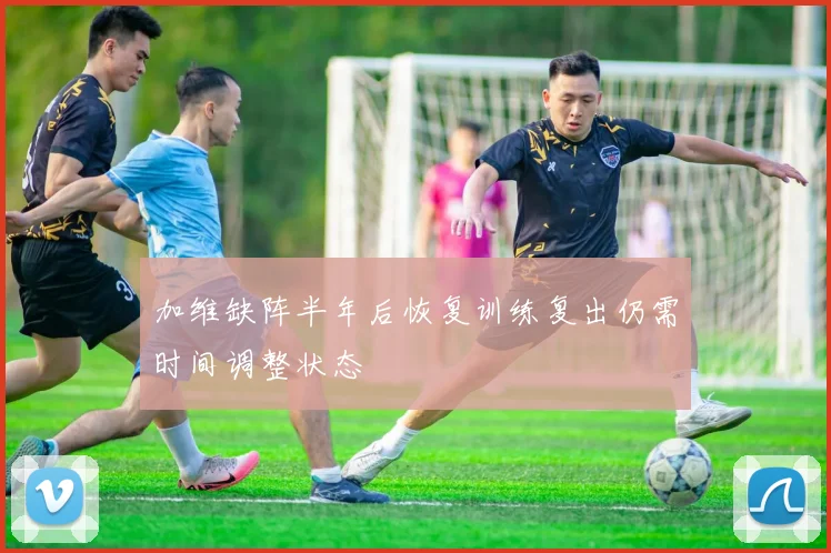 加维缺阵半年后恢复训练复出仍需时间调整状态