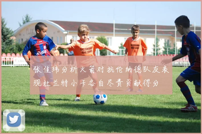 张佳玮分析火箭对抗伦纳德队友表现杜兰特小卡各自尽责贡献得分