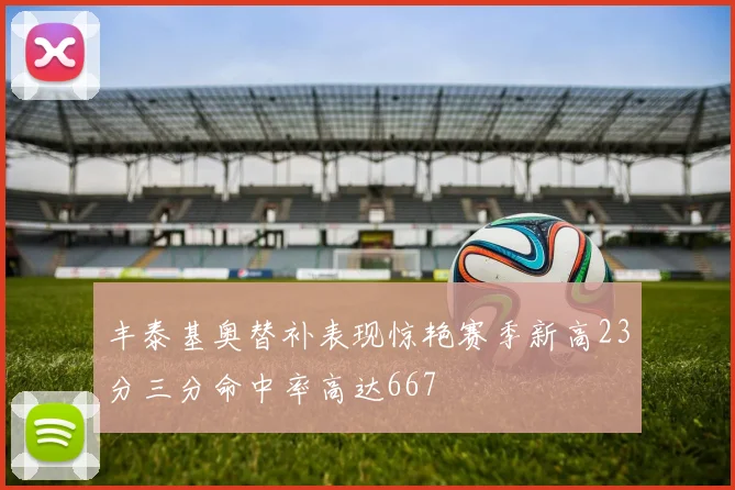 丰泰基奥替补表现惊艳赛季新高23分三分命中率高达667