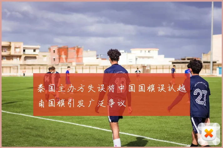 泰国主办方失误将中国国旗误认越南国旗引发广泛争议