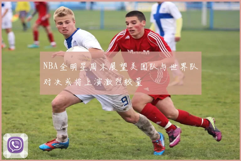 NBA全明星周末展望美国队与世界队对决或将上演激烈较量
