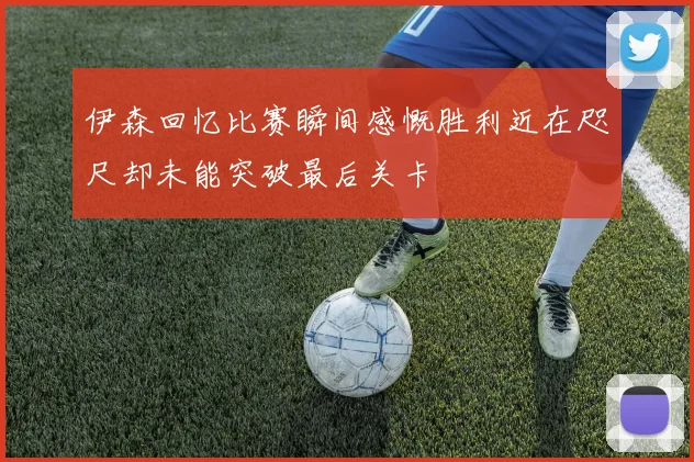 伊森回忆比赛瞬间感慨胜利近在咫尺却未能突破最后关卡