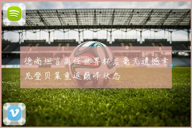 德尚坦言离任世界杯后毫无遗憾幸见登贝莱重返巅峰状态
