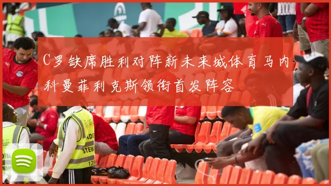 C罗缺席胜利对阵新未来城体育马内科曼菲利克斯领衔首发阵容