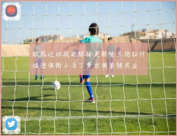 欧冠运动战进球榜更新哈兰德拉什福德领衔小马丁费尔明紧随其后