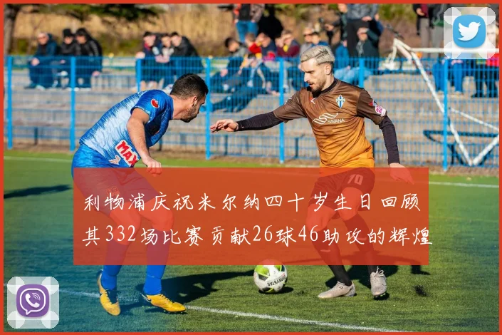 利物浦庆祝米尔纳四十岁生日回顾其332场比赛贡献26球46助攻的辉煌历程