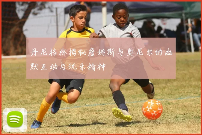 丹尼格林揭秘詹姆斯与奥尼尔的幽默互动与玩乐精神