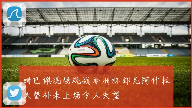 姆巴佩现场观战非洲杯却见阿什拉夫替补未上场令人失望