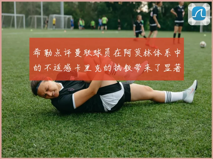 希勒点评曼联球员在阿莫林体系中的不适感卡里克的执教带来了显著变化