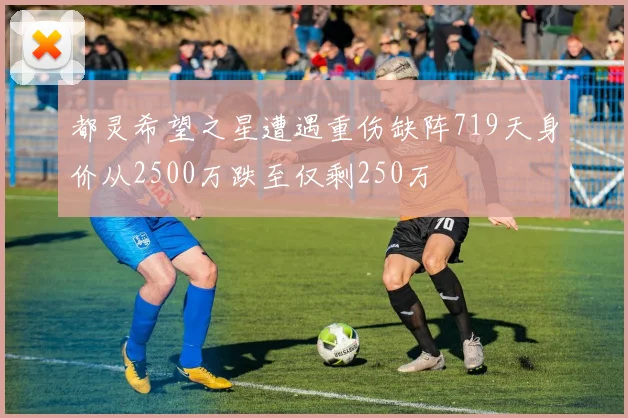 都灵希望之星遭遇重伤缺阵719天身价从2500万跌至仅剩250万