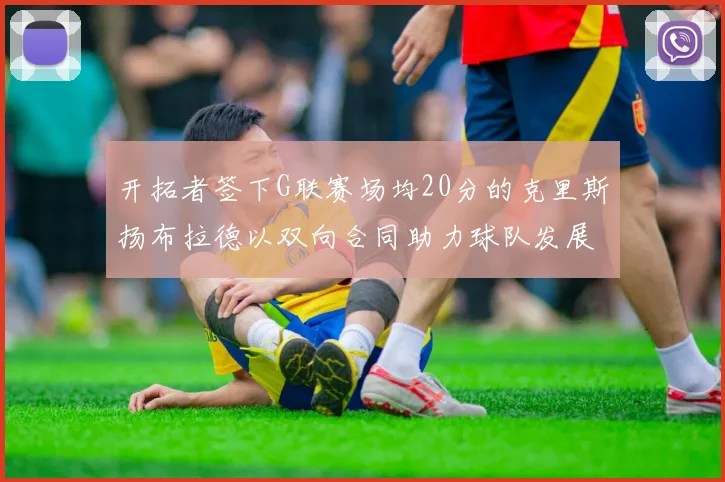 开拓者签下G联赛场均20分的克里斯扬布拉德以双向合同助力球队发展
