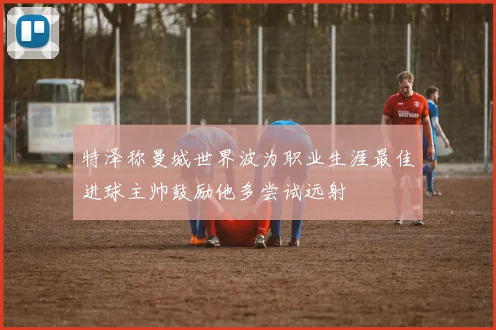 特泽称曼城世界波为职业生涯最佳进球主帅鼓励他多尝试远射