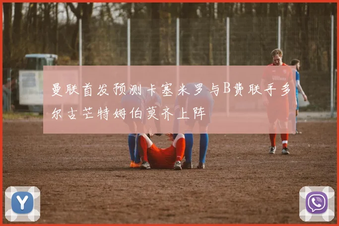 曼联首发预测卡塞米罗与B费联手多尔古芒特姆伯莫齐上阵