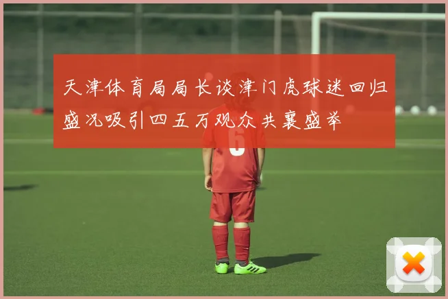 天津体育局局长谈津门虎球迷回归盛况吸引四五万观众共襄盛举