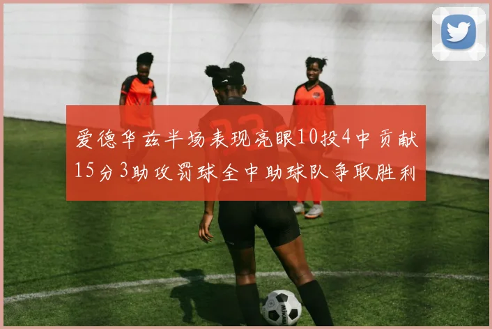 爱德华兹半场表现亮眼10投4中贡献15分3助攻罚球全中助球队争取胜利