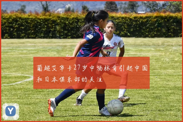 葡超艾华卡27岁中场林肯引起中国和日本俱乐部的关注