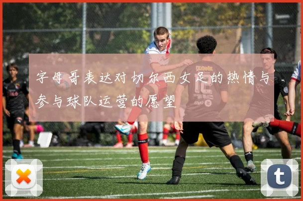 字母哥表达对切尔西女足的热情与参与球队运营的愿望