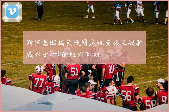 斯宾塞晒搞笑梗图庆祝英格兰战胜威尔士3-0的胜利时刻