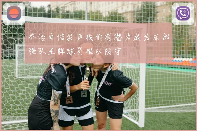 乔治自信发声我们有潜力成为东部强队王牌球员难以防守