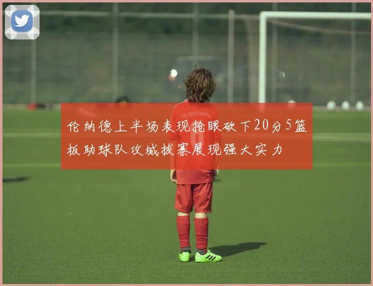 伦纳德上半场表现抢眼砍下20分5篮板助球队攻城拔寨展现强大实力