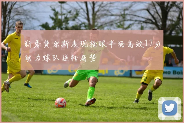 新秀费尔斯表现抢眼半场高效17分助力球队逆转局势