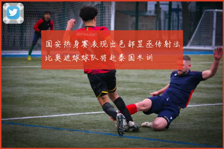 国安热身赛表现出色郝昱丞传射法比奥进球球队将赴泰国冬训