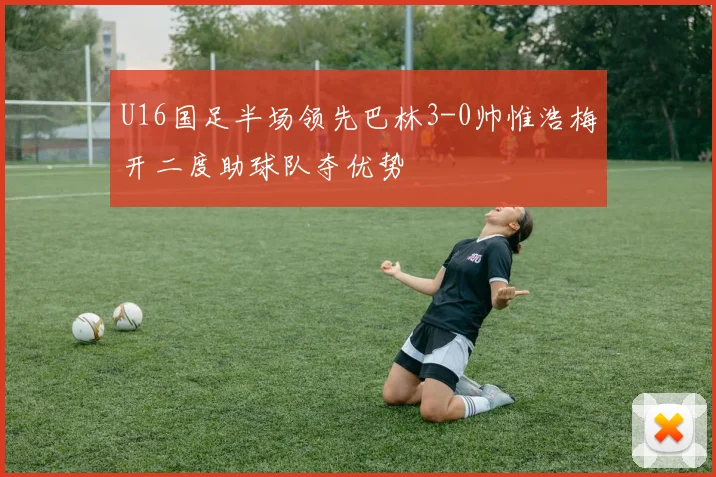 U16国足半场领先巴林3-0帅惟浩梅开二度助球队夺优势