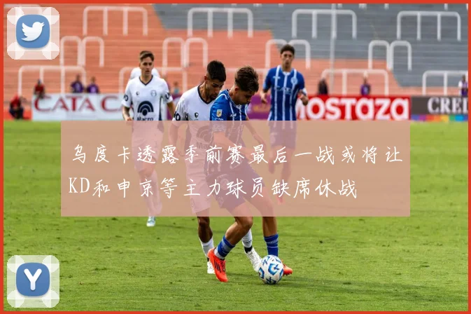 乌度卡透露季前赛最后一战或将让KD和申京等主力球员缺席休战