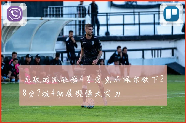 无敌的孤独感4号秀克尼佩尔砍下28分7板4助展现强大实力