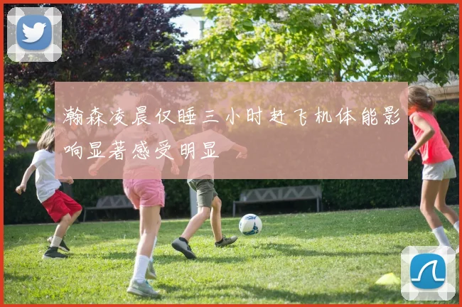 瀚森凌晨仅睡三小时赶飞机体能影响显著感受明显