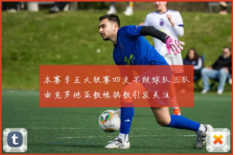 本赛季五大联赛四支不败球队三队由克罗地亚教练执教引发关注