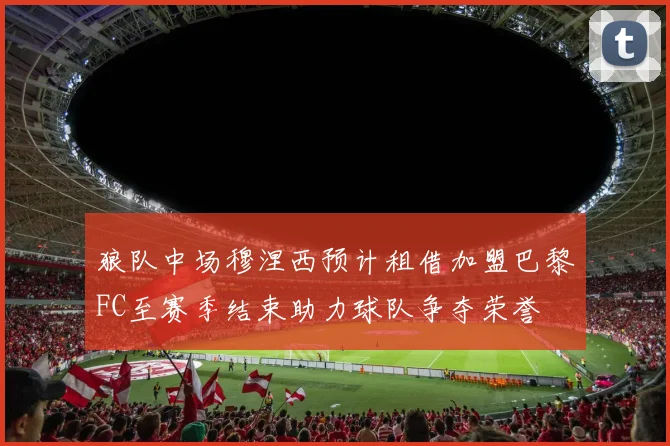 狼队中场穆涅西预计租借加盟巴黎FC至赛季结束助力球队争夺荣誉