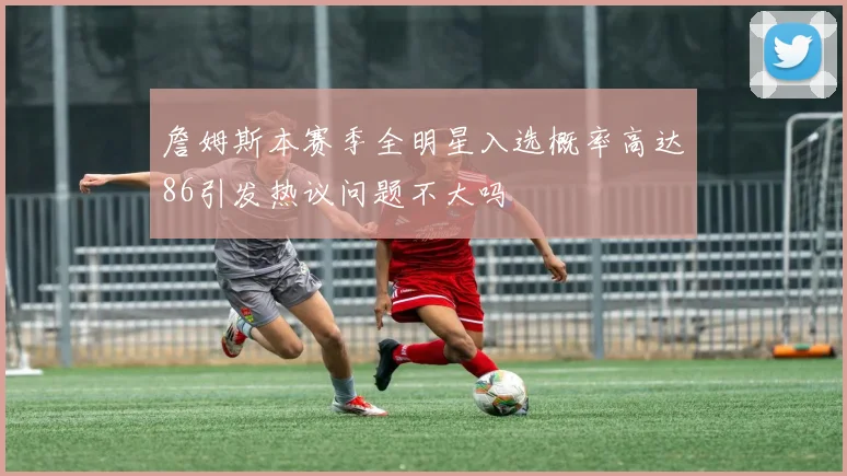 詹姆斯本赛季全明星入选概率高达86引发热议问题不大吗