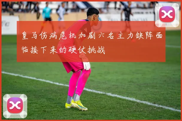 皇马伤病危机加剧六名主力缺阵面临接下来的硬仗挑战