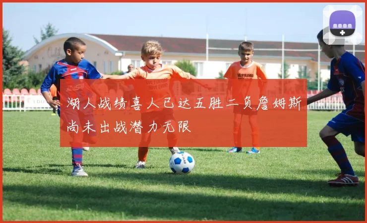 湖人战绩喜人已达五胜二负詹姆斯尚未出战潜力无限