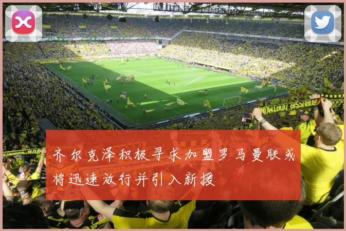 齐尔克泽积极寻求加盟罗马曼联或将迅速放行并引入新援