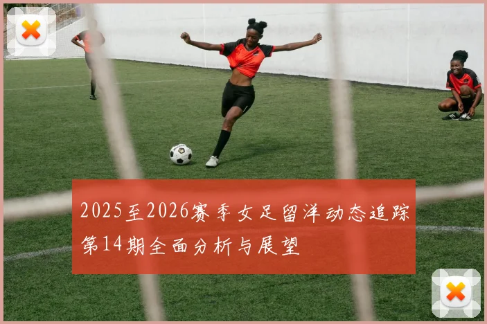 2025至2026赛季女足留洋动态追踪第14期全面分析与展望