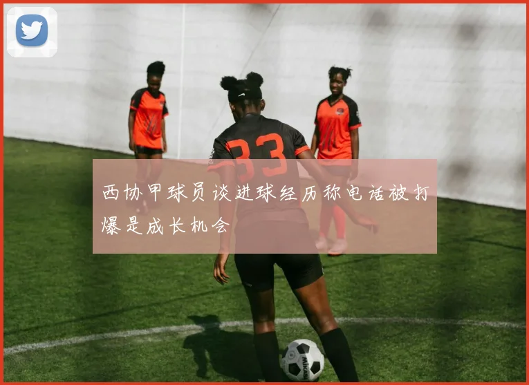 西协甲球员谈进球经历称电话被打爆是成长机会
