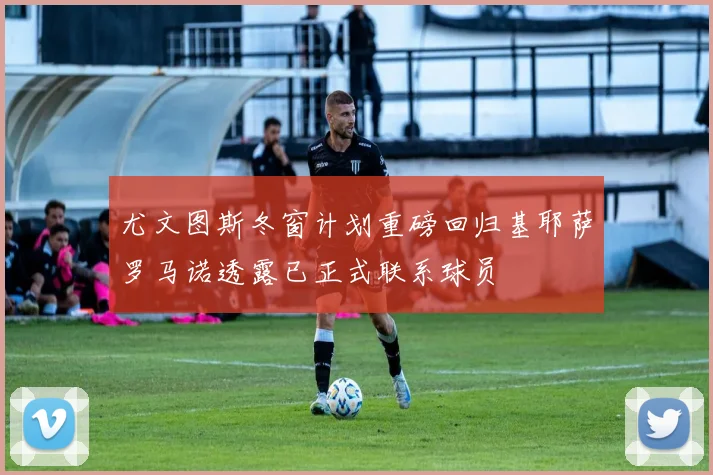 尤文图斯冬窗计划重磅回归基耶萨罗马诺透露已正式联系球员