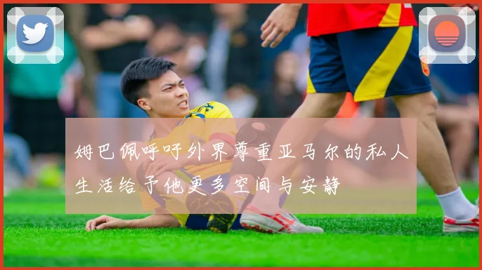 姆巴佩呼吁外界尊重亚马尔的私人生活给予他更多空间与安静