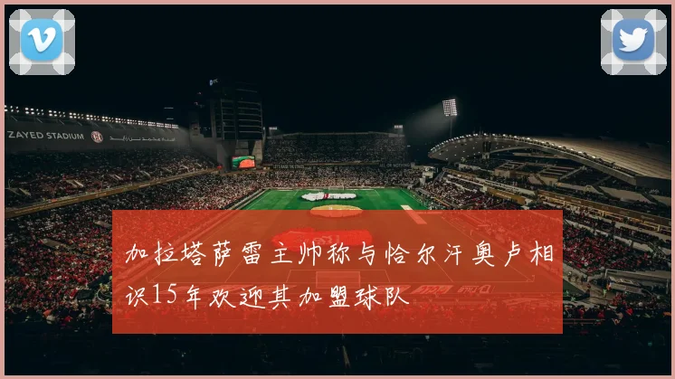 加拉塔萨雷主帅称与恰尔汗奥卢相识15年欢迎其加盟球队