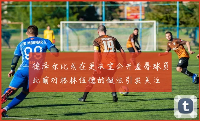 德泽尔比或在更衣室公开羞辱球员此前对格林伍德的做法引发关注
